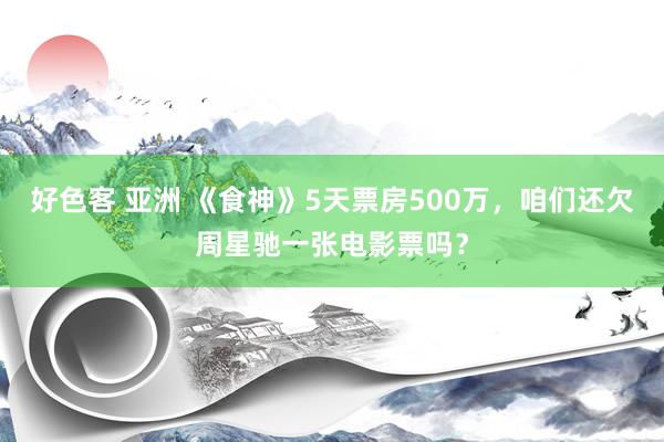 好色客 亚洲 《食神》5天票房500万，咱们还欠周星驰一张电影票吗？