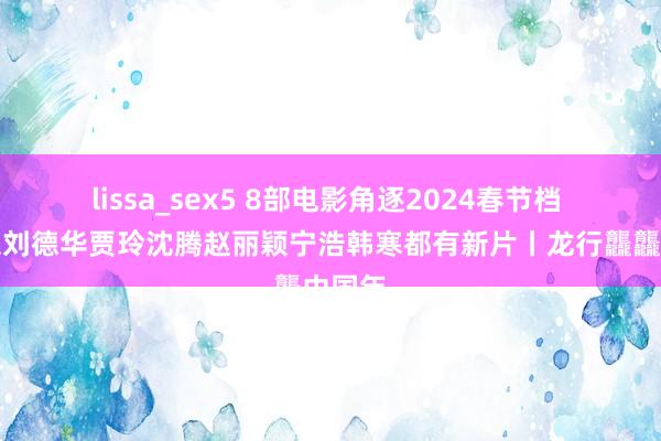 lissa_sex5 8部电影角逐2024春节档 张艺谋刘德华贾玲沈腾赵丽颖宁浩韩寒都有新片丨龙行龘龘中国年