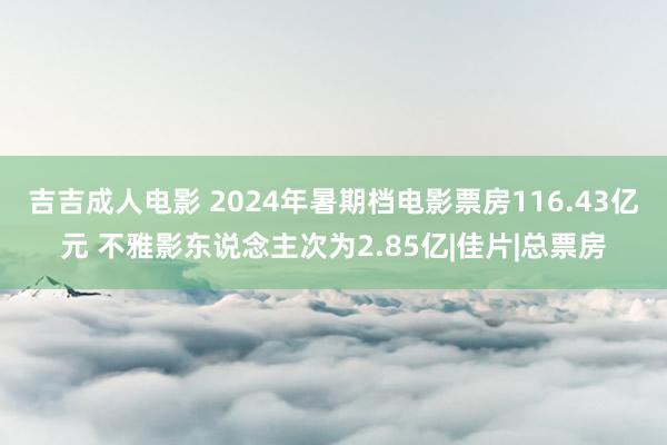 吉吉成人电影 2024年暑期档电影票房116.43亿元 不雅影东说念主次为2.85亿|佳片|总票房