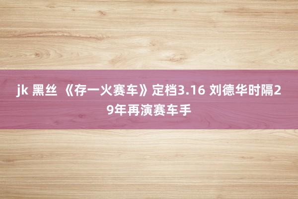 jk 黑丝 《存一火赛车》定档3.16 刘德华时隔29年再演赛车手