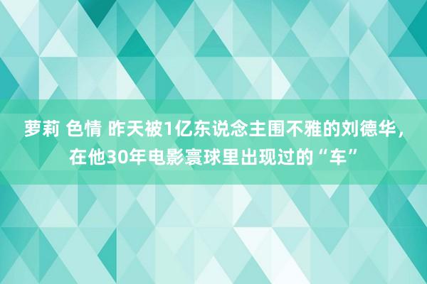 萝莉 色情 昨天被1亿东说念主围不雅的刘德华，在他30年电影寰球里出现过的“车”