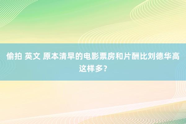 偷拍 英文 原本清早的电影票房和片酬比刘德华高这样多？