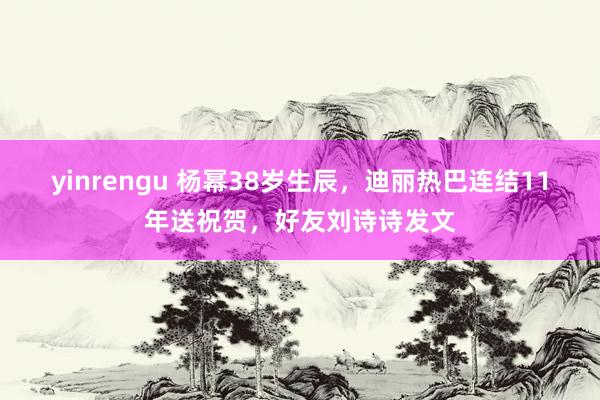 yinrengu 杨幂38岁生辰，迪丽热巴连结11年送祝贺，好友刘诗诗发文