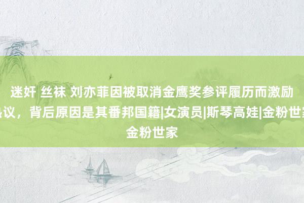 迷奸 丝袜 刘亦菲因被取消金鹰奖参评履历而激励热议，背后原因是其番邦国籍|女演员|斯琴高娃|金粉世家