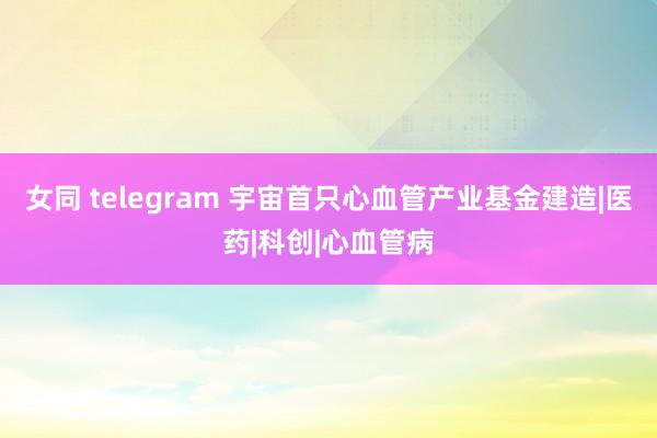 女同 telegram 宇宙首只心血管产业基金建造|医药|科创|心血管病