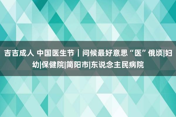 吉吉成人 中国医生节｜问候最好意思“医”俄顷|妇幼|保健院|简阳市|东说念主民病院