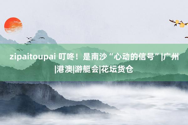 zipaitoupai 叮咚！是南沙“心动的信号”|广州|港澳|游艇会|花坛货仓