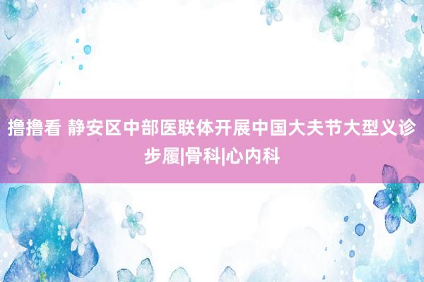 撸撸看 静安区中部医联体开展中国大夫节大型义诊步履|骨科|心内科