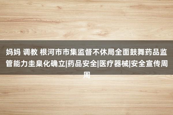 妈妈 调教 根河市市集监督不休局全面鼓舞药品监管能力圭臬化确立|药品安全|医疗器械|安全宣传周