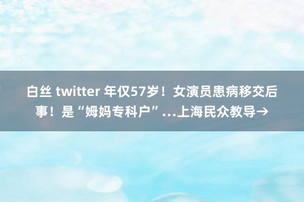 白丝 twitter 年仅57岁！女演员患病移交后事！是“姆妈专科户”…上海民众教导→