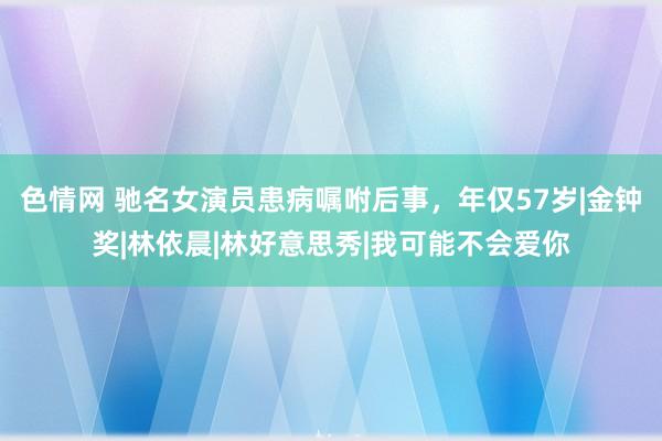 色情网 驰名女演员患病嘱咐后事，年仅57岁|金钟奖|林依晨|林好意思秀|我可能不会爱你