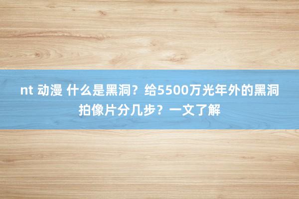 nt 动漫 什么是黑洞？给5500万光年外的黑洞拍像片分几步？一文了解