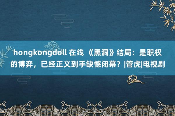 hongkongdoll 在线 《黑洞》结局：是职权的博弈，已经正义到手缺憾闭幕？|管虎|电视剧