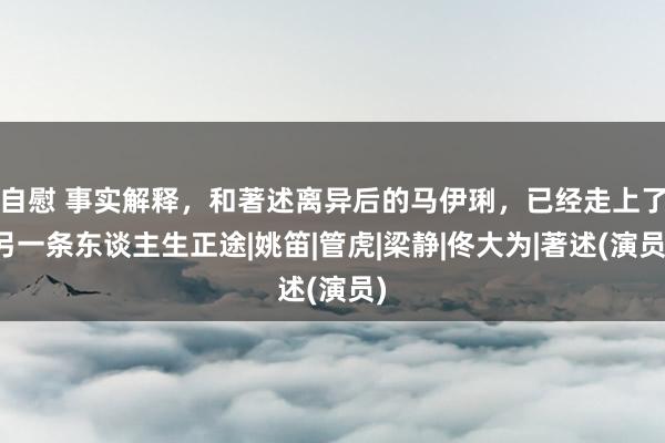 自慰 事实解释，和著述离异后的马伊琍，已经走上了另一条东谈主生正途|姚笛|管虎|梁静|佟大为|著述(演员)