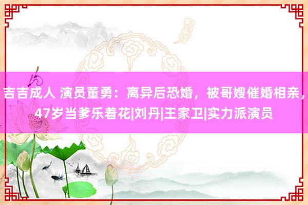 吉吉成人 演员董勇：离异后恐婚，被哥嫂催婚相亲，47岁当爹乐着花|刘丹|王家卫|实力派演员