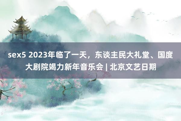 sex5 2023年临了一天，东谈主民大礼堂、国度大剧院竭力新年音乐会 | 北京文艺日期