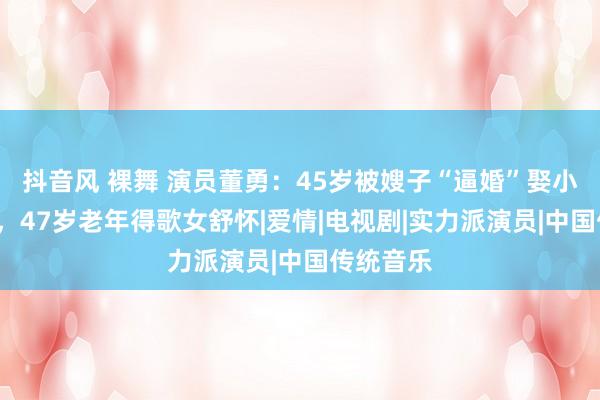 抖音风 裸舞 演员董勇：45岁被嫂子“逼婚”娶小9岁娇妻，47岁老年得歌女舒怀|爱情|电视剧|实力派演员|中国传统音乐