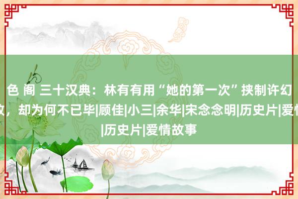 色 阁 三十汉典：林有有用“她的第一次”挟制许幻山失败，却为何不已毕|顾佳|小三|余华|宋念念明|历史片|爱情故事