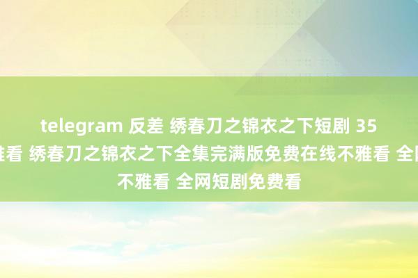 telegram 反差 绣春刀之锦衣之下短剧 35集大结局不雅看 绣春刀之锦衣之下全集完满版免费在线不雅看 全网短剧免费看