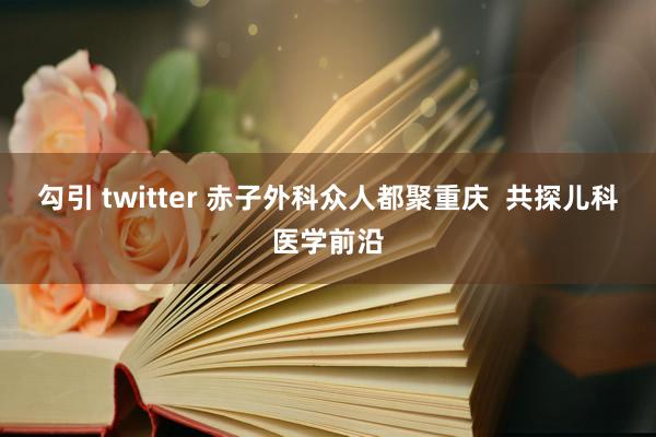 勾引 twitter 赤子外科众人都聚重庆  共探儿科医学前沿