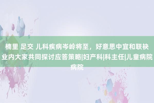 楠里 足交 儿科疾病岑岭将至，好意思中宜和联袂业内大家共同探讨应答策略|妇产科|科主任|儿童病院