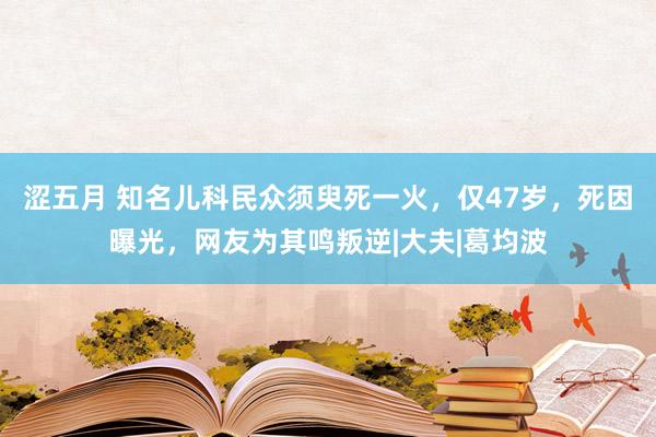 涩五月 知名儿科民众须臾死一火，仅47岁，死因曝光，网友为其鸣叛逆|大夫|葛均波