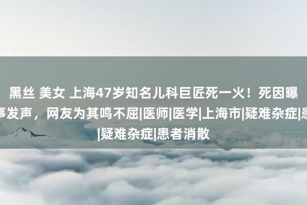 黑丝 美女 上海47岁知名儿科巨匠死一火！死因曝光，共事发声，网友为其鸣不屈|医师|医学|上海市|疑难杂症|患者消散