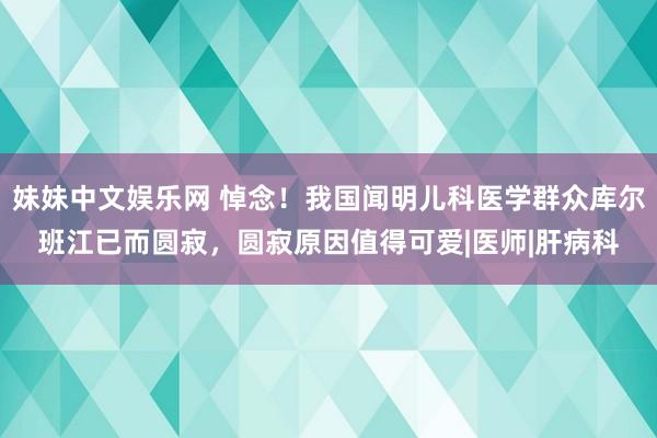 妹妹中文娱乐网 悼念！我国闻明儿科医学群众库尔班江已而圆寂，圆寂原因值得可爱|医师|肝病科