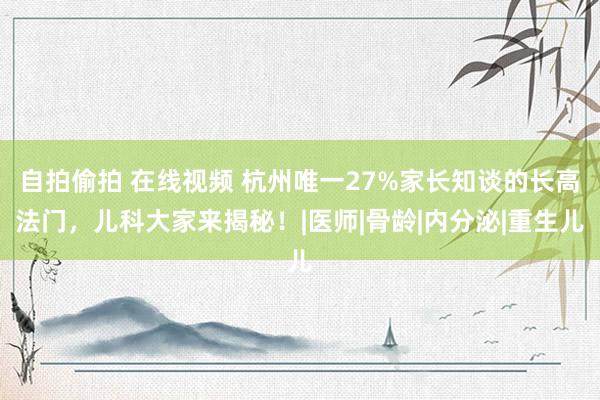 自拍偷拍 在线视频 杭州唯一27%家长知谈的长高法门，儿科大家来揭秘！|医师|骨龄|内分泌|重生儿