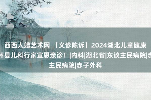 西西人軆艺术网 【义诊陈诉】2024湖北儿童健康行，省州县儿科行家宣恩亲诊！|内科|湖北省|东谈主民病院|赤子外科