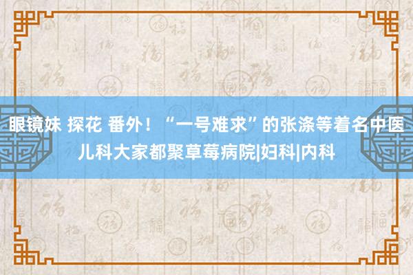 眼镜妹 探花 番外！“一号难求”的张涤等着名中医儿科大家都聚草莓病院|妇科|内科