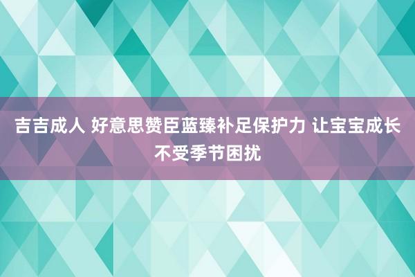 吉吉成人 好意思赞臣蓝臻补足保护力 让宝宝成长不受季节困扰