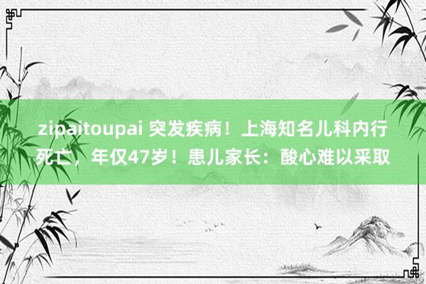 zipaitoupai 突发疾病！上海知名儿科内行死亡，年仅47岁！患儿家长：酸心难以采取