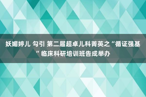 妖媚婷儿 勾引 第二届超卓儿科菁英之“循证强基”临床科研培训班告成举办