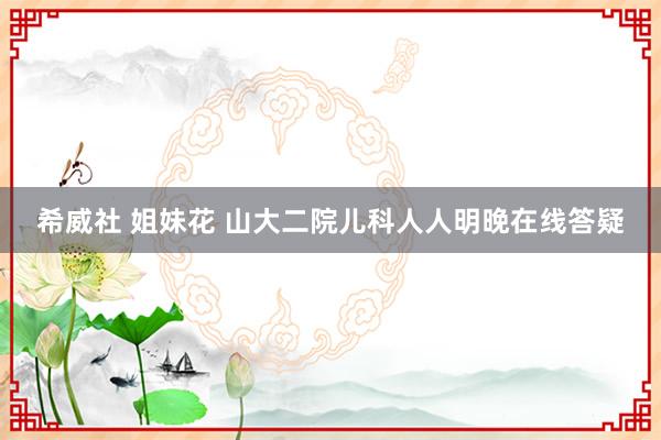 希威社 姐妹花 山大二院儿科人人明晚在线答疑