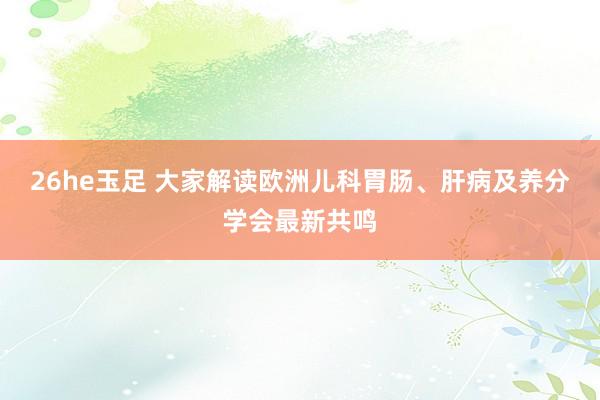 26he玉足 大家解读欧洲儿科胃肠、肝病及养分学会最新共鸣