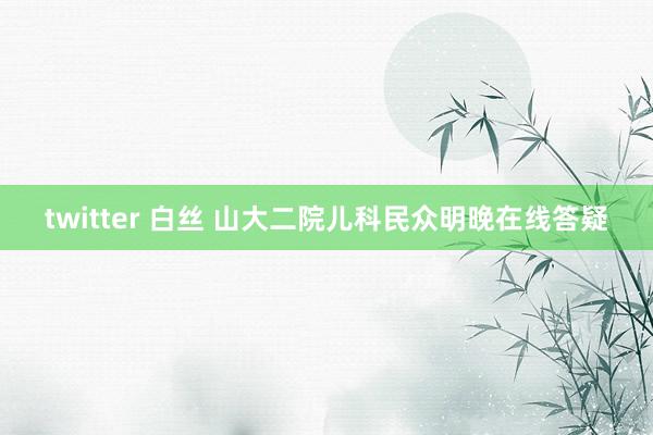 twitter 白丝 山大二院儿科民众明晚在线答疑