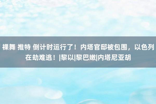 裸舞 推特 倒计时运行了！内塔官邸被包围，以色列在劫难逃！|黎以|黎巴嫩|内塔尼亚胡