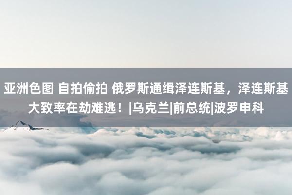 亚洲色图 自拍偷拍 俄罗斯通缉泽连斯基，泽连斯基大致率在劫难逃！|乌克兰|前总统|波罗申科