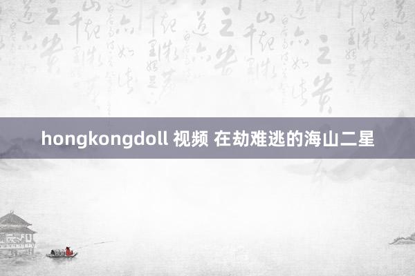 hongkongdoll 视频 在劫难逃的海山二星