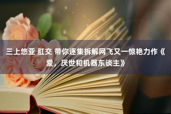 三上悠亚 肛交 带你逐集拆解网飞又一惊艳力作《爱，厌世和机器东谈主》