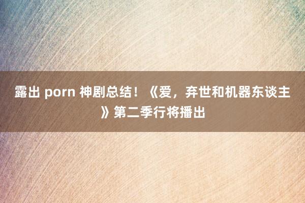 露出 porn 神剧总结！《爱，弃世和机器东谈主》第二季行将播出