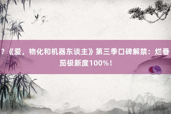 ? 《爱，物化和机器东谈主》第三季口碑解禁：烂番茄极新度100%！