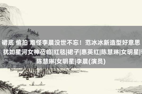 裙底 偷拍 难怪李晨没世不忘！范冰冰新造型好意思出新高度，犹如星河女神莅临|红毯|裙子|惠英红|陈慧琳|女明星|李晨(演员)