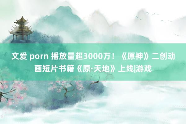 文爱 porn 播放量超3000万！《原神》二创动画短片书籍《原·天地》上线|游戏