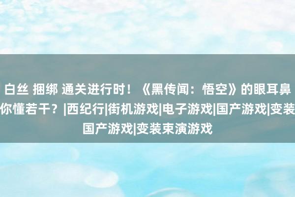 白丝 捆绑 通关进行时！《黑传闻：悟空》的眼耳鼻舌身意，你懂若干？|西纪行|街机游戏|电子游戏|国产游戏|变装束演游戏