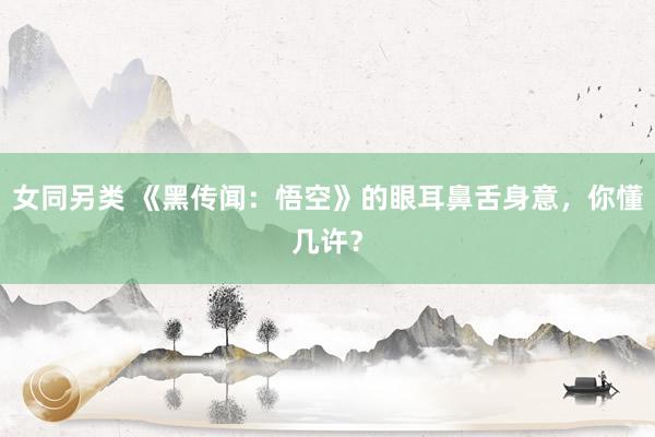 女同另类 《黑传闻：悟空》的眼耳鼻舌身意，你懂几许？