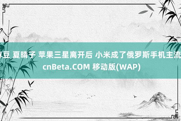 麻豆 夏晴子 苹果三星离开后 小米成了俄罗斯手机主流 - cnBeta.COM 移动版(WAP)