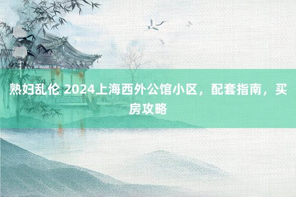 熟妇乱伦 2024上海西外公馆小区，配套指南，买房攻略