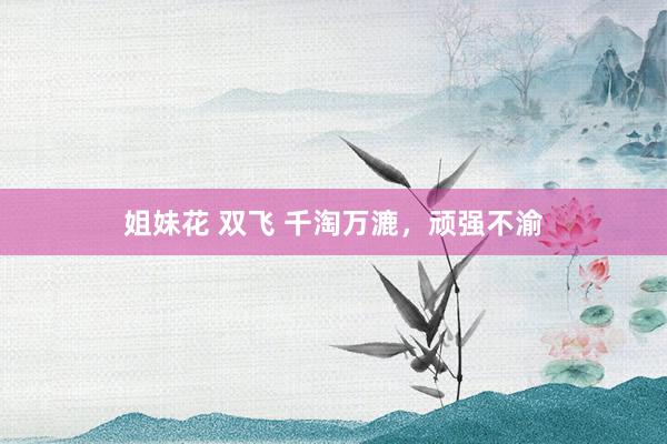 姐妹花 双飞 千淘万漉，顽强不渝